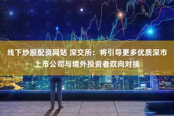 线下炒股配资网站 深交所：将引导更多优质深市上市公司与境外投资者双向对接