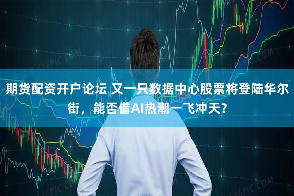 期货配资开户论坛 又一只数据中心股票将登陆华尔街，能否借AI热潮一飞冲天？