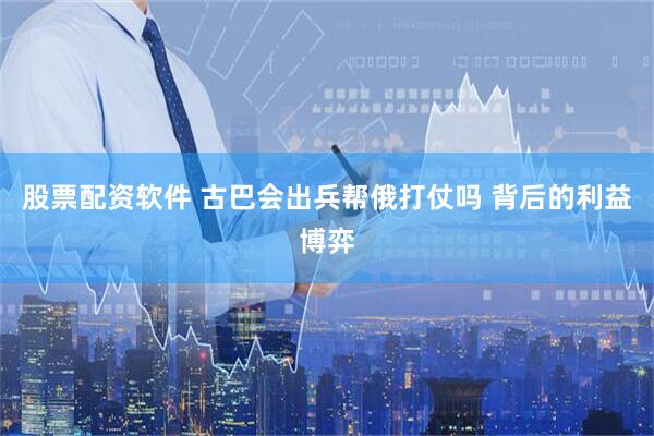 股票配资软件 古巴会出兵帮俄打仗吗 背后的利益博弈