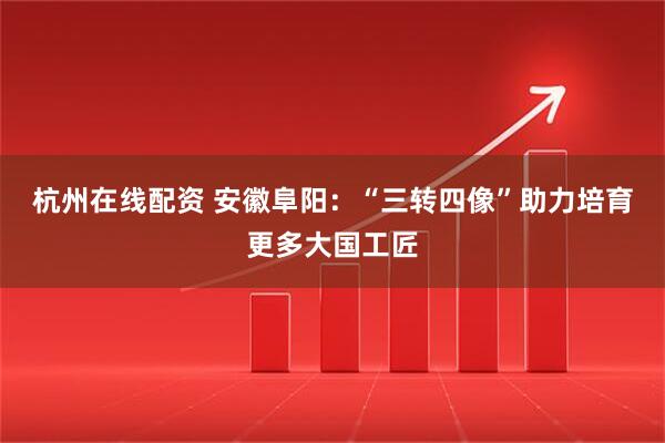 杭州在线配资 安徽阜阳：“三转四像”助力培育更多大国工匠