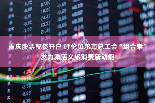 重庆股票配资开户 呼伦贝尔市总工会“组合拳”发力激活文旅消费新动能