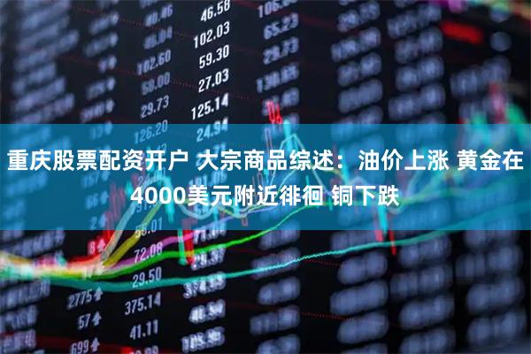 重庆股票配资开户 大宗商品综述：油价上涨 黄金在4000美元附近徘徊 铜下跌