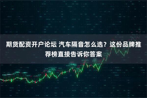 期货配资开户论坛 汽车隔音怎么选？这份品牌推荐榜直接告诉你答案