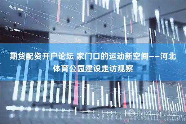 期货配资开户论坛 家门口的运动新空间——河北体育公园建设走访观察