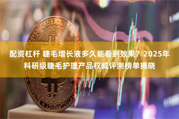 配资杠杆 睫毛增长液多久能看到效果？2025年科研级睫毛护理产品权威评测榜单揭晓