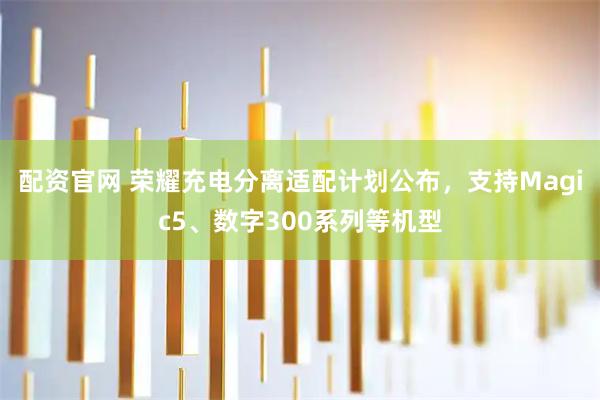 配资官网 荣耀充电分离适配计划公布，支持Magic5、数字300系列等机型