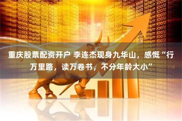 重庆股票配资开户 李连杰现身九华山，感慨“行万里路，读万卷书，不分年龄大小”