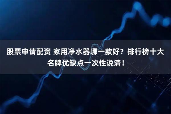股票申请配资 家用净水器哪一款好？排行榜十大名牌优缺点一次性说清！