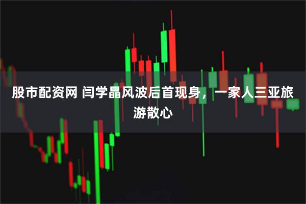 股市配资网 闫学晶风波后首现身，一家人三亚旅游散心