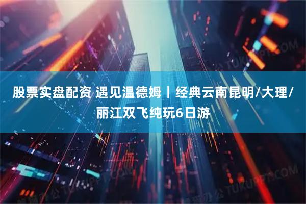 股票实盘配资 遇见温德姆丨经典云南昆明/大理/丽江双飞纯玩6日游