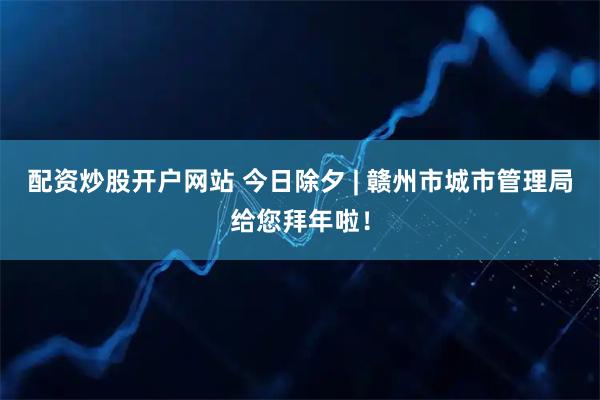 配资炒股开户网站 今日除夕 | 赣州市城市管理局给您拜年啦！