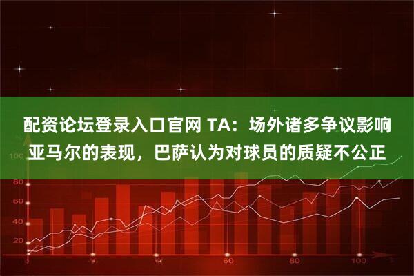 配资论坛登录入口官网 TA：场外诸多争议影响亚马尔的表现，巴萨认为对球员的质疑不公正