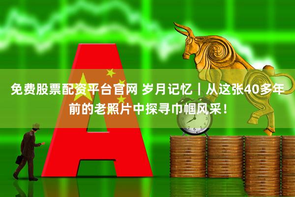 免费股票配资平台官网 岁月记忆｜从这张40多年前的老照片中探寻巾帼风采！