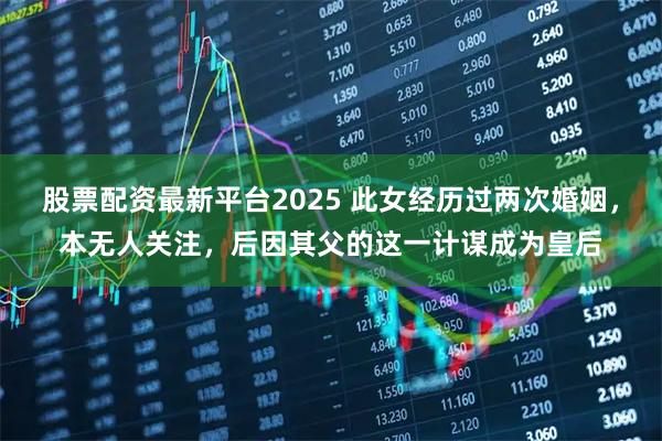 股票配资最新平台2025 此女经历过两次婚姻，本无人关注，后因其父的这一计谋成为皇后