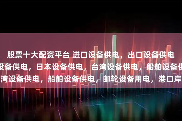 股票十大配资平台 进口设备供电，出口设备供电，外贸设备适配，美国设备供电，日本设备供电，台湾设备供电，船舶设备供电，邮轮设备用电，港口岸电