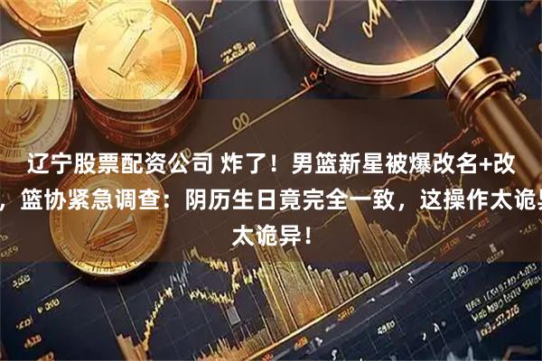 辽宁股票配资公司 炸了！男篮新星被爆改名+改龄，篮协紧急调查：阴历生日竟完全一致，这操作太诡异！