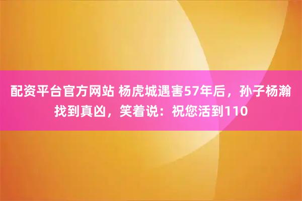 配资平台官方网站 杨虎城遇害57年后，孙子杨瀚找到真凶，笑着说：祝您活到110