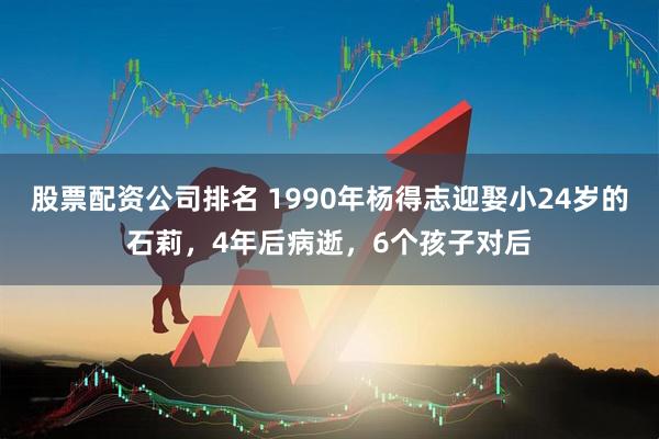 股票配资公司排名 1990年杨得志迎娶小24岁的石莉，4年后病逝，6个孩子对后