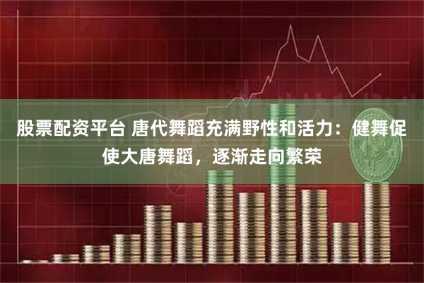 股票配资平台 唐代舞蹈充满野性和活力：健舞促使大唐舞蹈，逐渐走向繁荣