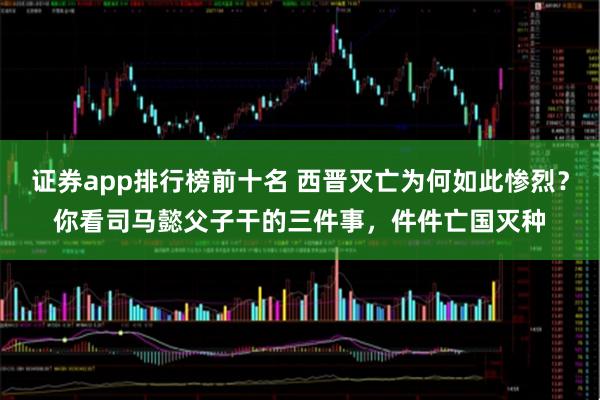 证券app排行榜前十名 西晋灭亡为何如此惨烈？你看司马懿父子干的三件事，件件亡国灭种