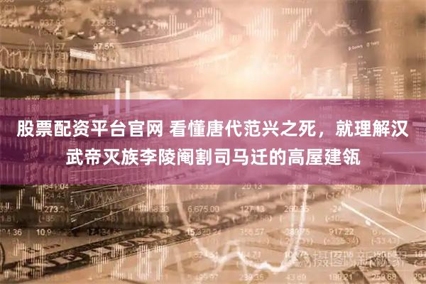 股票配资平台官网 看懂唐代范兴之死，就理解汉武帝灭族李陵阉割司马迁的高屋建瓴