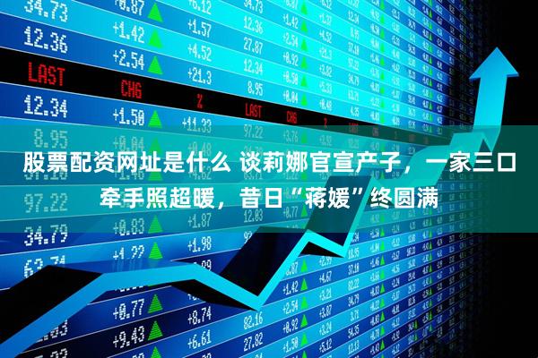 股票配资网址是什么 谈莉娜官宣产子，一家三口牵手照超暖，昔日“蒋媛”终圆满