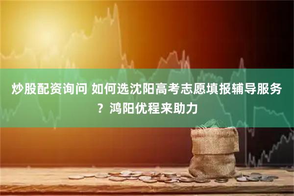 炒股配资询问 如何选沈阳高考志愿填报辅导服务？鸿阳优程来助力