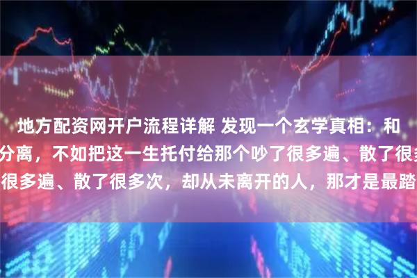 地方配资网开户流程详解 发现一个玄学真相：和谁在一起都会有矛盾有分离，不如把这一生托付给那个吵了很多遍、散了很多次，却从未离开的人，那才是最踏实的港湾