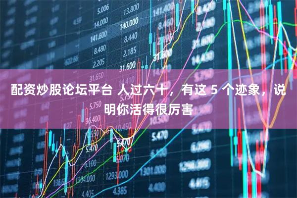配资炒股论坛平台 人过六十，有这 5 个迹象，说明你活得很厉害