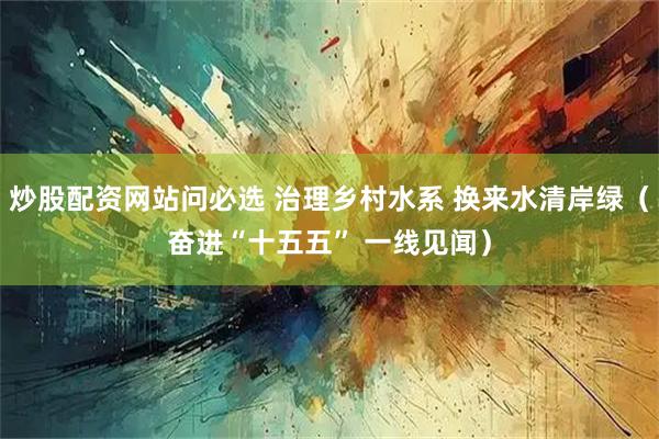 炒股配资网站问必选 治理乡村水系 换来水清岸绿（奋进“十五五” 一线见闻）