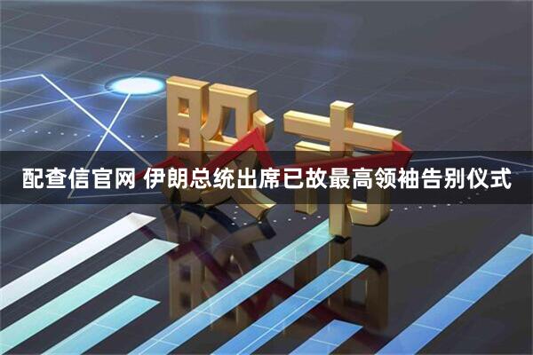 配查信官网 伊朗总统出席已故最高领袖告别仪式