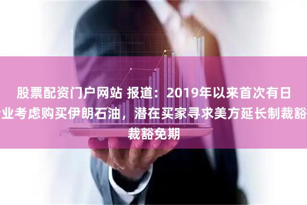 股票配资门户网站 报道：2019年以来首次有日本企业考虑购买伊朗石油，潜在买家寻求美方延长制裁豁免期