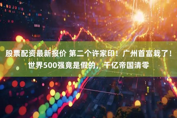 股票配资最新报价 第二个许家印！广州首富栽了！世界500强竟是假的，千亿帝国清零