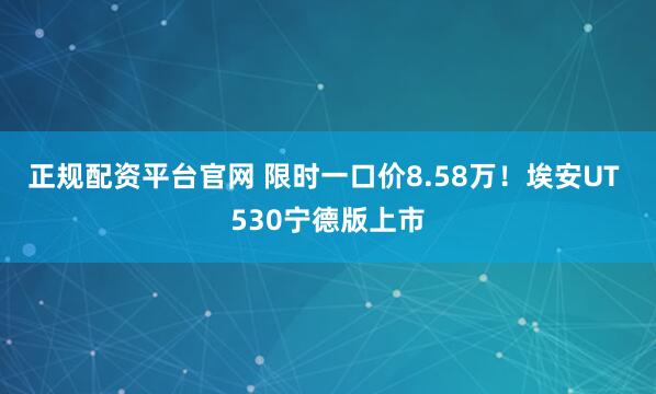 正规配资平台官网 限时一口价8.58万！埃安UT 530宁德版上市