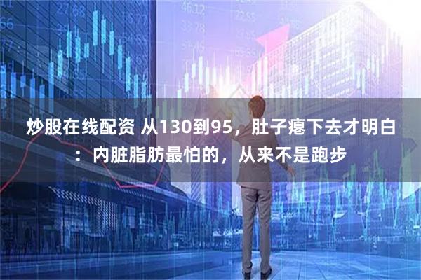 炒股在线配资 从130到95，肚子瘪下去才明白：内脏脂肪最怕的，从来不是跑步
