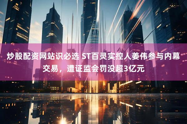 炒股配资网站识必选 ST百灵实控人姜伟参与内幕交易,遭证监会罚没超3亿元